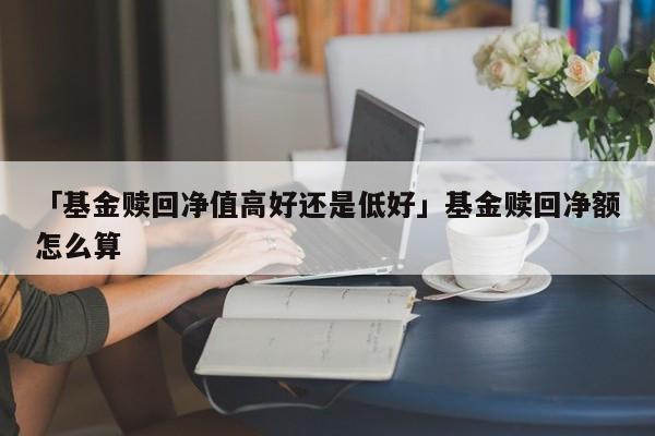 「基金赎回净值高好还是低好」基金赎回净额怎么算