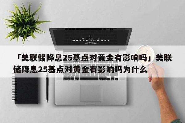 「美联储降息25基点对黄金有影响吗」美联储降息25基点对黄金有影响吗为什么