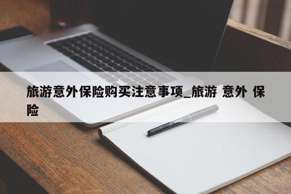 旅游意外保险购买注意事项_旅游 意外 保险