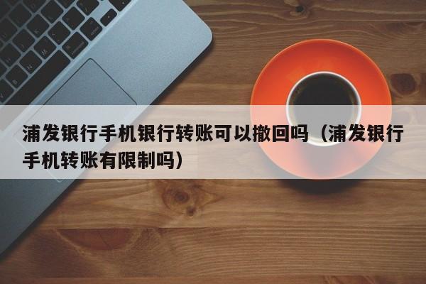 浦发银行手机银行转账可以撤回吗（浦发银行手机转账有限制吗）
