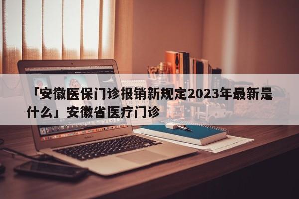 「安徽医保门诊报销新规定2023年最新是什么」安徽省医疗门诊