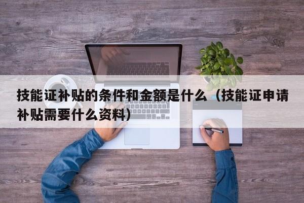 技能证补贴的条件和金额是什么（技能证申请补贴需要什么资料）