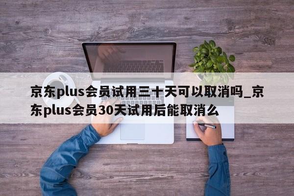 京东plus会员试用三十天可以取消吗_京东plus会员30天试用后能取消么
