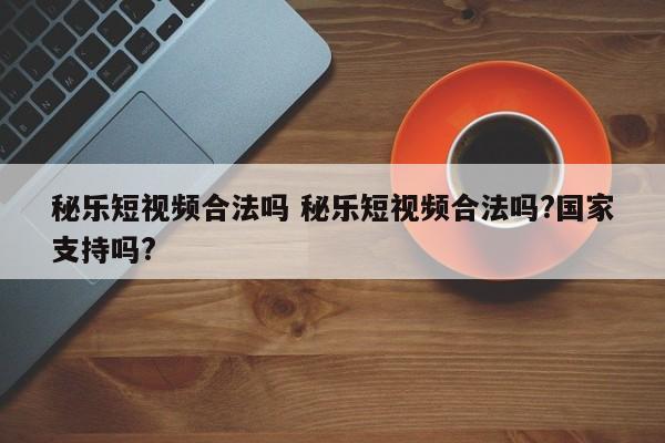 秘乐短视频合法吗 秘乐短视频合法吗?国家支持吗?