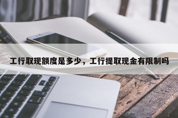 工行取现额度是多少，工行提取现金有限制吗