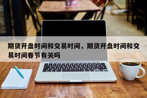 期货开盘时间和交易时间，期货开盘时间和交易时间春节有关吗