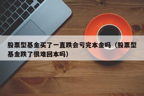 股票型基金买了一直跌会亏完本金吗（股票型基金跌了很难回本吗）