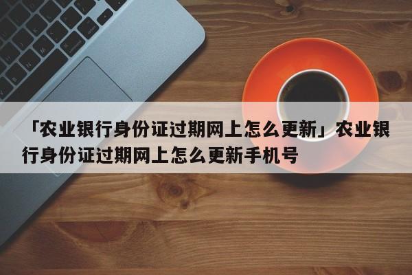 「农业银行身份证过期网上怎么更新」农业银行身份证过期网上怎么更新手机号