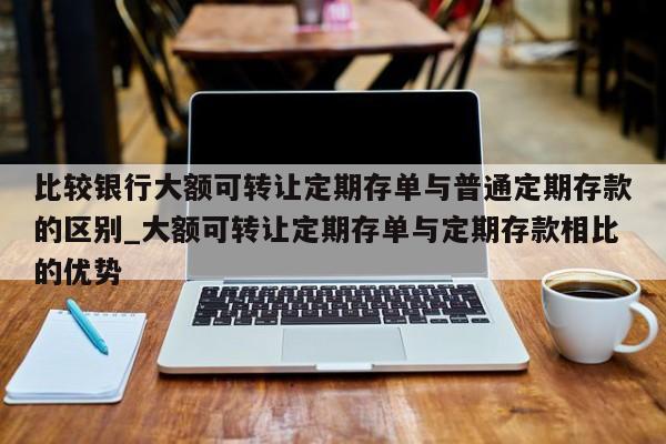 比较银行大额可转让定期存单与普通定期存款的区别_大额可转让定期存单与定期存款相比的优势