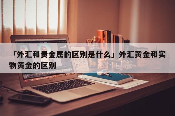 「外汇和贵金属的区别是什么」外汇黄金和实物黄金的区别