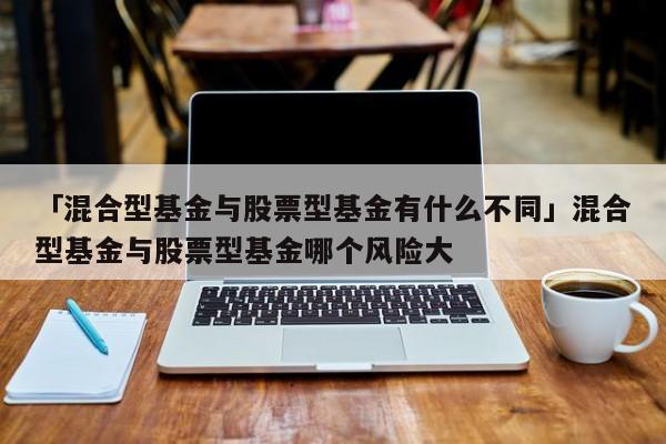 「混合型基金与股票型基金有什么不同」混合型基金与股票型基金哪个风险大