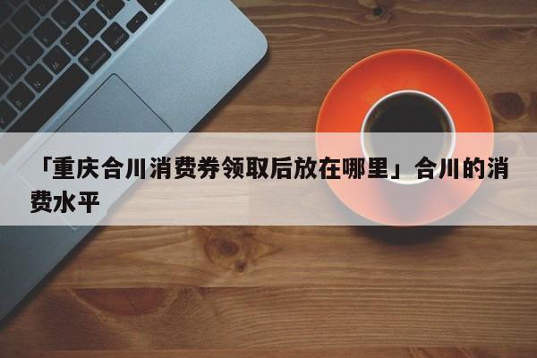 「重庆合川消费券领取后放在哪里」合川的消费水平