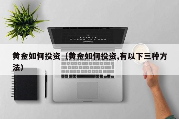 黄金如何投资（黄金如何投资,有以下三种方法）