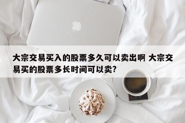 大宗交易买入的股票多久可以卖出啊 大宗交易买的股票多长时间可以卖?