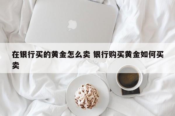 在银行买的黄金怎么卖 银行购买黄金如何买卖
