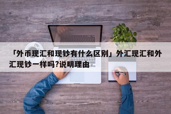 「外币现汇和现钞有什么区别」外汇现汇和外汇现钞一样吗?说明理由