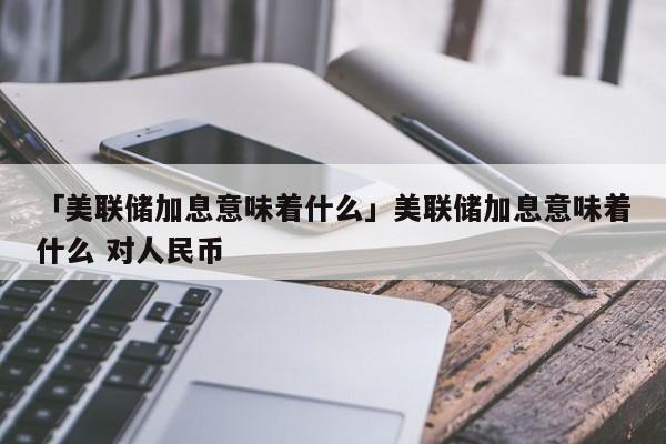 「美联储加息意味着什么」美联储加息意味着什么 对人民币