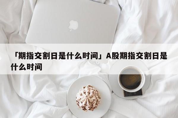 「期指交割日是什么时间」A股期指交割日是什么时间