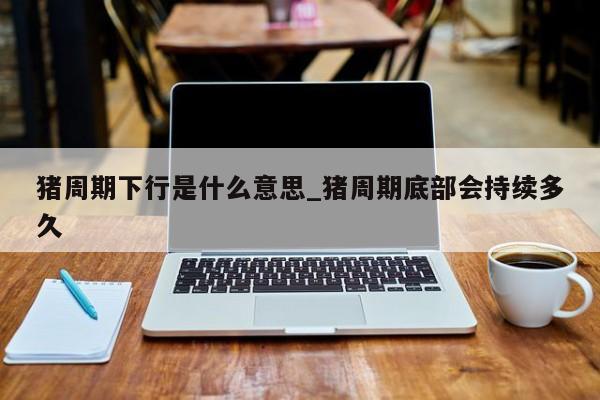 猪周期下行是什么意思_猪周期底部会持续多久