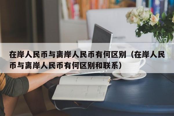 在岸人民币与离岸人民币有何区别（在岸人民币与离岸人民币有何区别和联系）