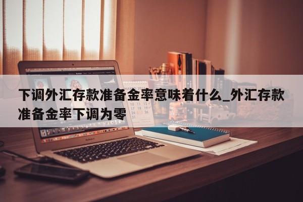 下调外汇存款准备金率意味着什么_外汇存款准备金率下调为零