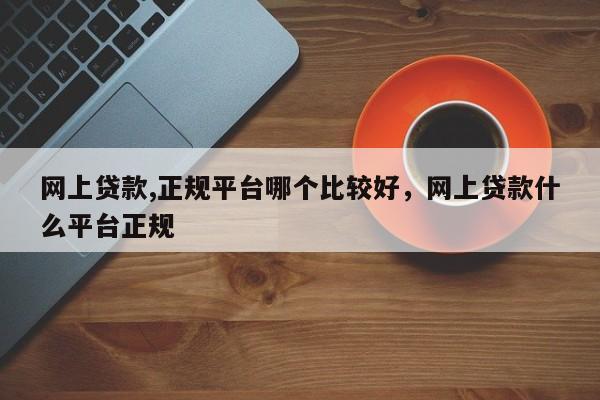 网上贷款,正规平台哪个比较好，网上贷款什么平台正规