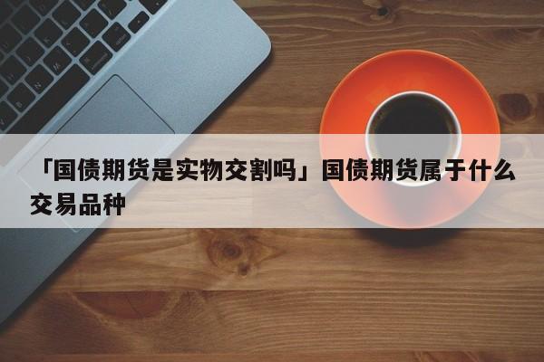 「国债期货是实物交割吗」国债期货属于什么交易品种