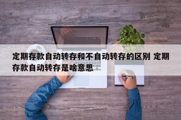 定期存款自动转存和不自动转存的区别 定期存款自动转存是啥意思