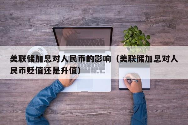 美联储加息对人民币的影响（美联储加息对人民币贬值还是升值）