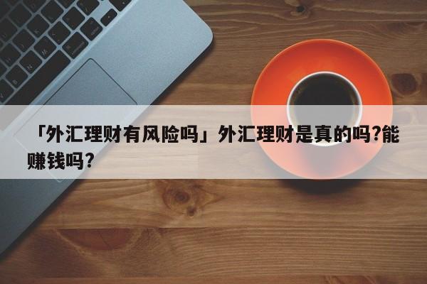 「外汇理财有风险吗」外汇理财是真的吗?能赚钱吗?