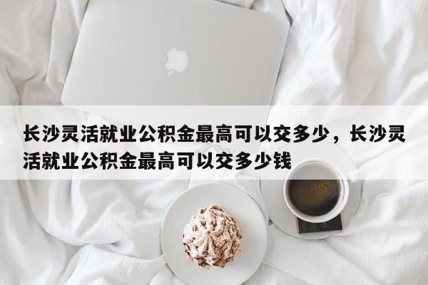 长沙灵活就业公积金最高可以交多少，长沙灵活就业公积金最高可以交多少钱
