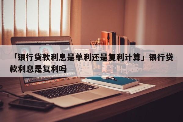 「银行贷款利息是单利还是复利计算」银行贷款利息是复利吗