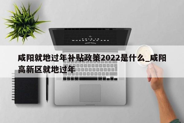 咸阳就地过年补贴政策2022是什么_咸阳高新区就地过年