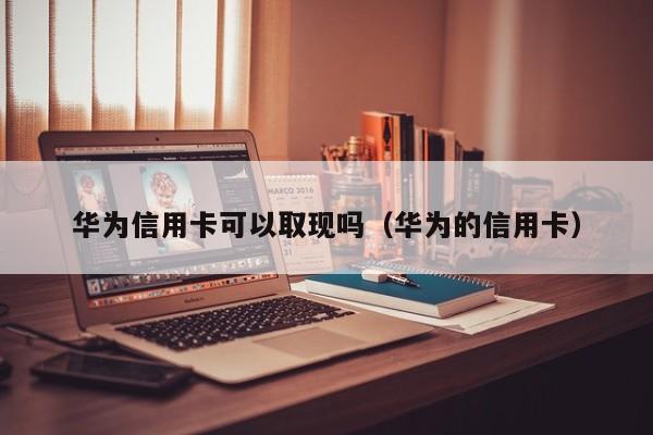 华为信用卡可以取现吗（华为的信用卡）