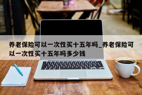 养老保险可以一次性买十五年吗_养老保险可以一次性买十五年吗多少钱