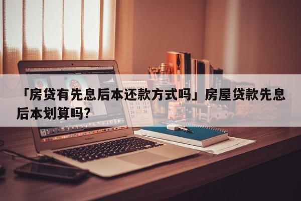 「房贷有先息后本还款方式吗」房屋贷款先息后本划算吗?
