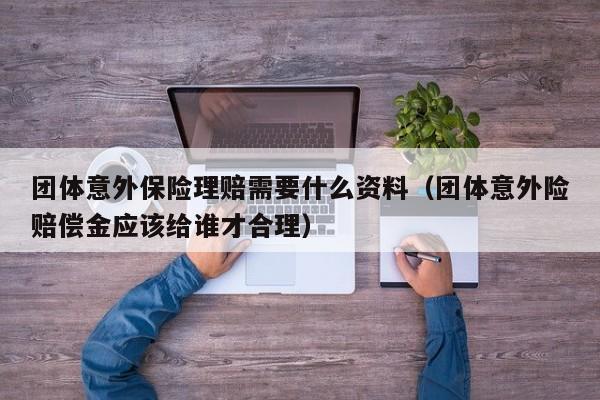团体意外保险理赔需要什么资料（团体意外险赔偿金应该给谁才合理）