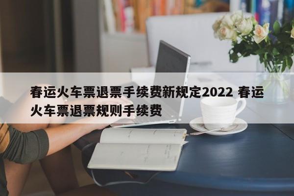 春运火车票退票手续费新规定2022 春运火车票退票规则手续费
