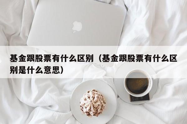 基金跟股票有什么区别（基金跟股票有什么区别是什么意思）