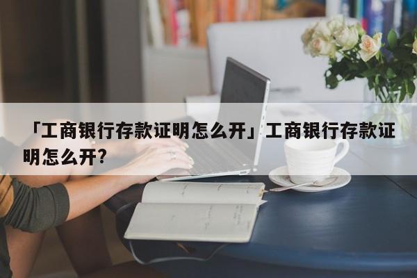 「工商银行存款证明怎么开」工商银行存款证明怎么开?