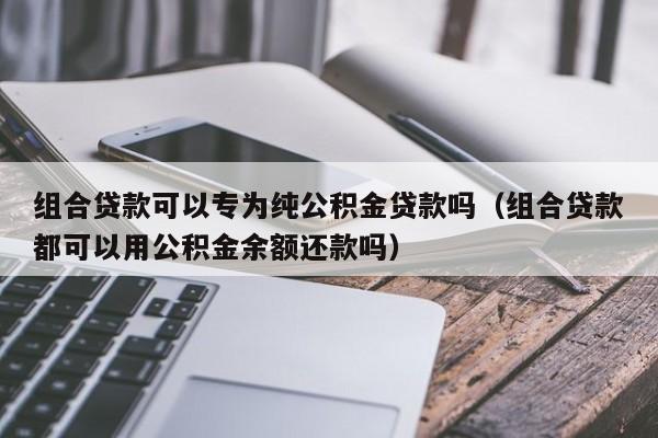 组合贷款可以专为纯公积金贷款吗（组合贷款都可以用公积金余额还款吗）