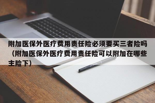 附加医保外医疗费用责任险必须要买三者险吗（附加医保外医疗费用责任险可以附加在哪些主险下）
