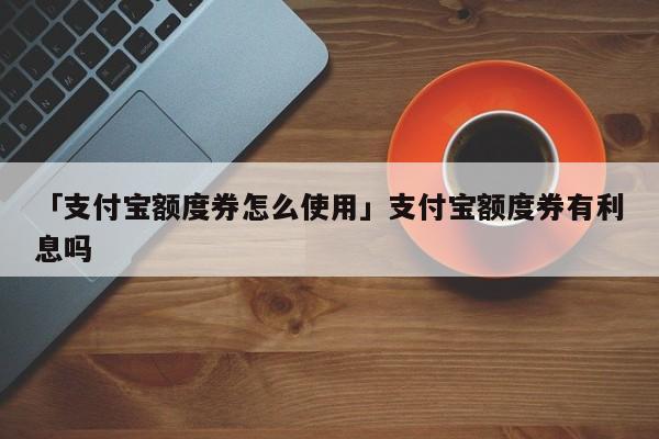 「支付宝额度券怎么使用」支付宝额度券有利息吗