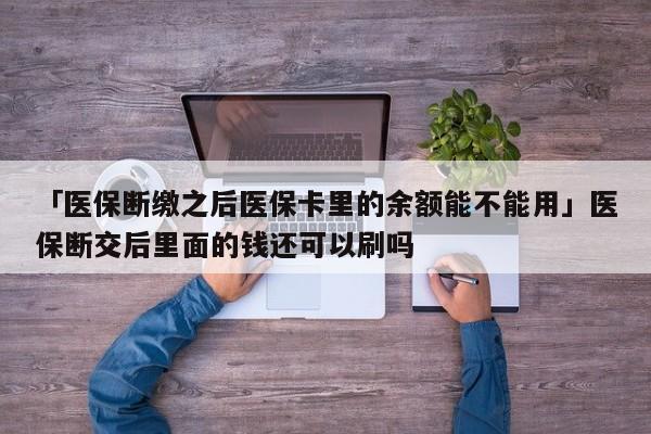 「医保断缴之后医保卡里的余额能不能用」医保断交后里面的钱还可以刷吗