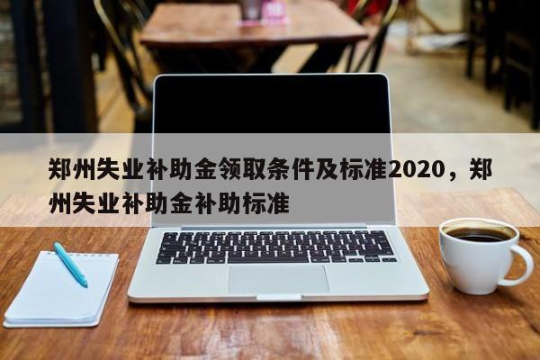 郑州失业补助金领取条件及标准2020，郑州失业补助金补助标准