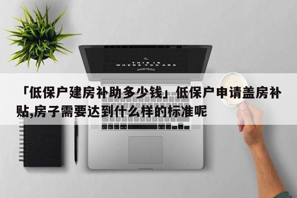 「低保户建房补助多少钱」低保户申请盖房补贴,房子需要达到什么样的标准呢