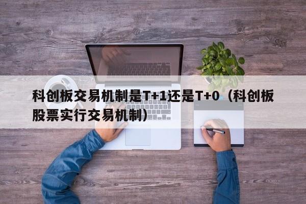 科创板交易机制是T+1还是T+0（科创板股票实行交易机制）