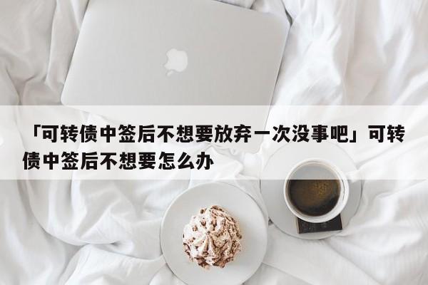 「可转债中签后不想要放弃一次没事吧」可转债中签后不想要怎么办