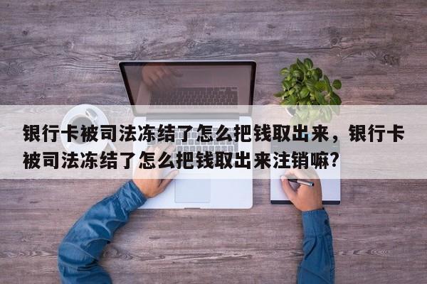 银行卡被司法冻结了怎么把钱取出来，银行卡被司法冻结了怎么把钱取出来注销嘛?