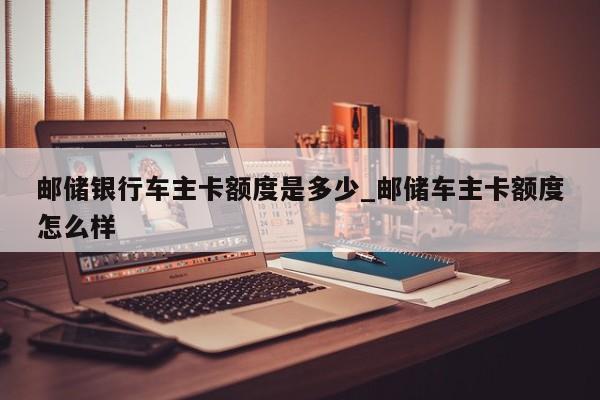 邮储银行车主卡额度是多少_邮储车主卡额度怎么样